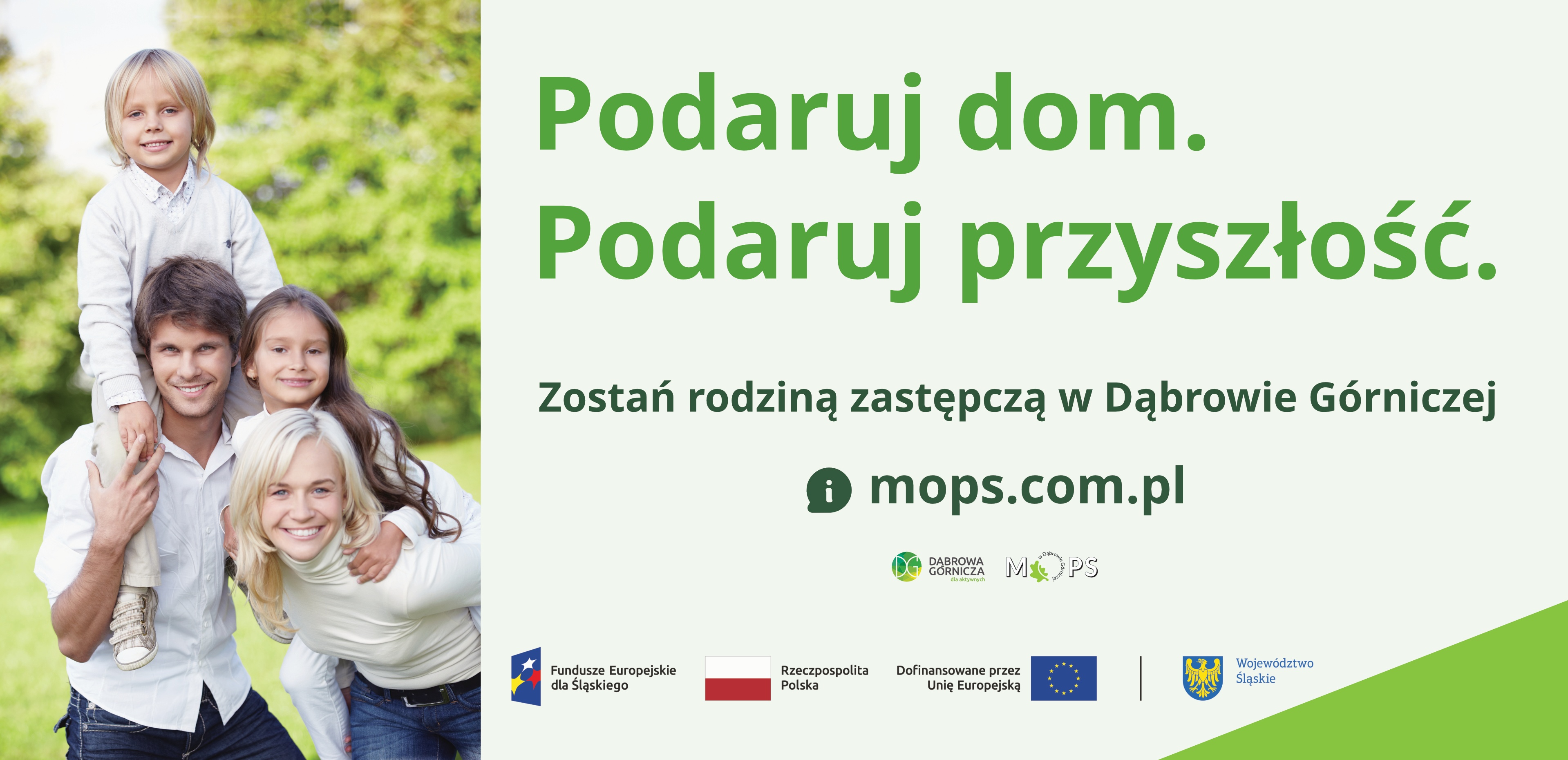 Baner informacyjny dotyczacy rodzicielstwa zastępczego w&nbsp;Dąbrowie Górnczej. Po lewej stronie znajduje się zdjęcie czteroosobowej rodziny na tle zieleni. Dorosły mężczyzna i&nbsp;dorosła kobieta stoją obok siebie i&nbsp;uśmiechają się. Chłopiec siedzi na ramionach mężczyzny. Dziewczynka stoi za nimi i&nbsp;obejmuje mężczyznę. Po prawej stronie, na jasnym tle, widnieje duży napis: "Podaruj dom. Podawuj przyszłość'. Poniżej tekst: "Zostań rodziną zastępczą w&nbsp;Dąbrowie Górniczej" oraz adres strony internetowej: "mops.com.pl". Pod tekstem znajdują się logotypy: Dąbrowa Górnicza, MOPS oraz znaki informujące o&nbsp;dofinansowaniu z&nbsp;Funduszy Europejskich dla Śląskiego, Rzeczypospolitej Polskiej, Unii Europejskiej i&nbsp;Województwa Śląskiego.